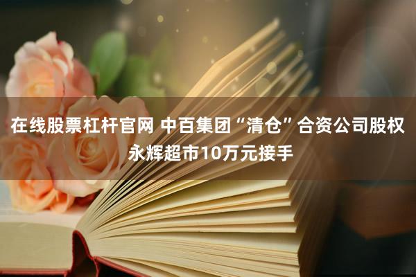 在线股票杠杆官网 中百集团“清仓”合资公司股权 永辉超市10万元接手