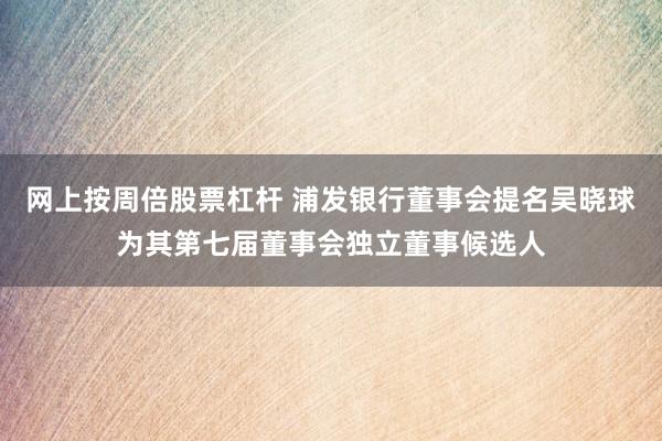 网上按周倍股票杠杆 浦发银行董事会提名吴晓球为其第七届董事会独立董事候选人