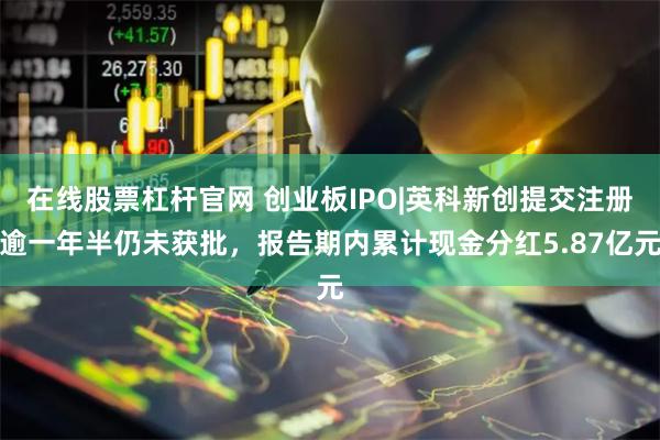 在线股票杠杆官网 创业板IPO|英科新创提交注册逾一年半仍未获批，报告期内累计现金分红5.87亿元