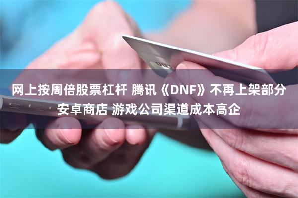 网上按周倍股票杠杆 腾讯《DNF》不再上架部分安卓商店 游戏公司渠道成本高企