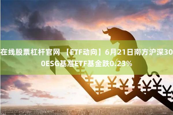 在线股票杠杆官网 【ETF动向】6月21日南方沪深300ESG基准ETF基金跌0.23%