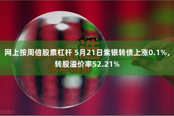 网上按周倍股票杠杆 5月21日紫银转债上涨0.1%，转股溢价率52.21%