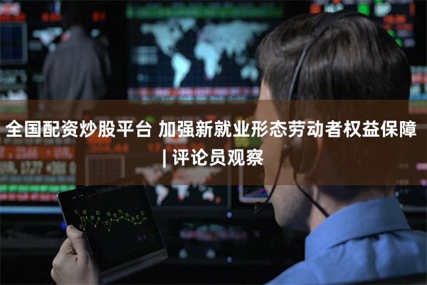 全国配资炒股平台 加强新就业形态劳动者权益保障 | 评论员观察