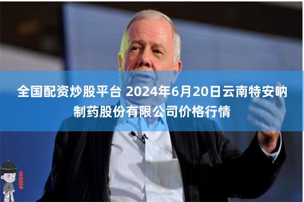 全国配资炒股平台 2024年6月20日云南特安呐制药股份有限公司价格行情