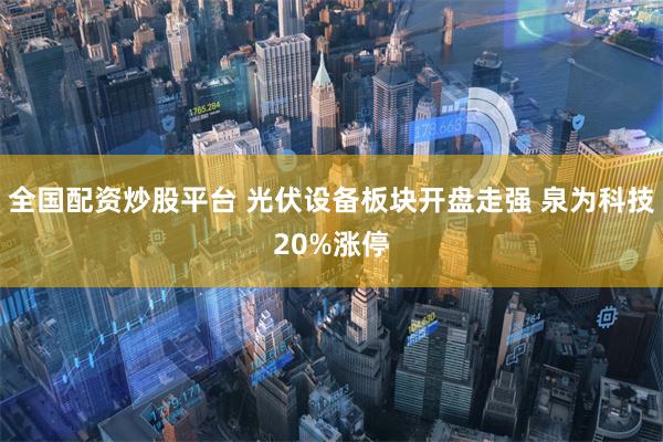 全国配资炒股平台 光伏设备板块开盘走强 泉为科技20%涨停