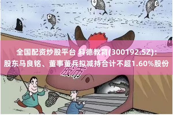 全国配资炒股平台 科德教育(300192.SZ)：股东马良铭、董事董兵拟减持合计不超1.60%股份