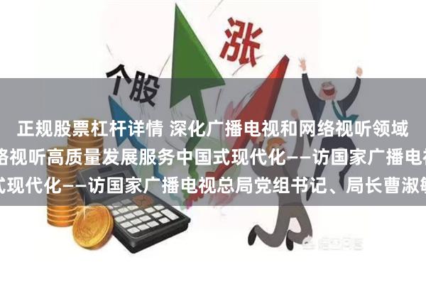 正规股票杠杆详情 深化广播电视和网络视听领域改革 以广播电视和网络视听高质量发展服务中国式现代化——访国家广播电视总局党组书记、局长曹淑敏