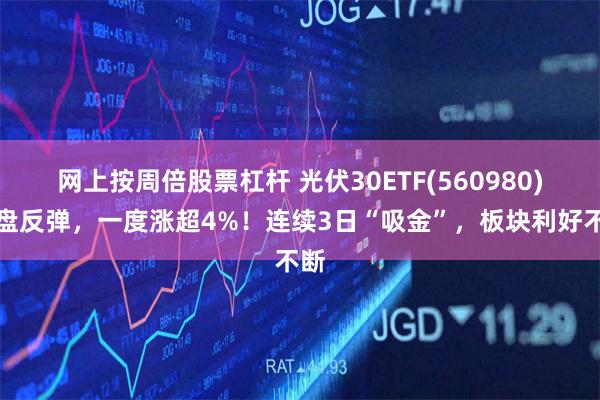 网上按周倍股票杠杆 光伏30ETF(560980)开盘反弹，一度涨超4%！连续3日“吸金”，板块利好不断